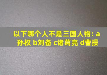 以下哪个人不是三国人物: a孙权 b刘备 c诸葛亮 d曹操